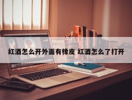 红酒怎么开外面有橡皮 红酒怎么了打开