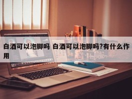 白酒可以泡脚吗 白酒可以泡脚吗?有什么作用