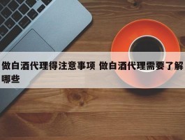 做白酒代理得注意事项 做白酒代理需要了解哪些