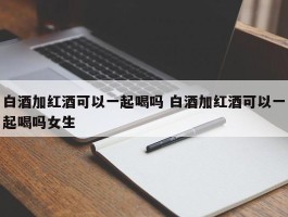 白酒加红酒可以一起喝吗 白酒加红酒可以一起喝吗女生