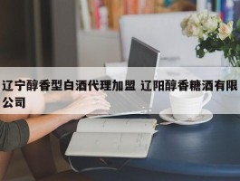 辽宁醇香型白酒代理加盟 辽阳醇香糖酒有限公司