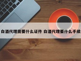 白酒代理需要什么证件 白酒代理要什么手续