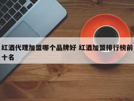 红酒代理加盟哪个品牌好 红酒加盟排行榜前十名