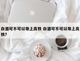 白酒可不可以带上高铁 白酒可不可以带上高铁?