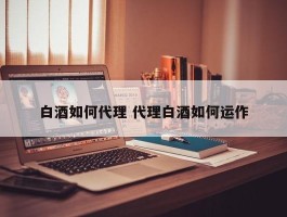 白酒如何代理 代理白酒如何运作