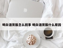 喝白酒胃酸怎么回事 喝白酒胃酸什么原因