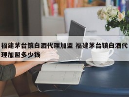 福建茅台镇白酒代理加盟 福建茅台镇白酒代理加盟多少钱