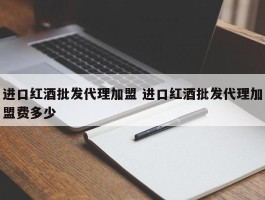 进口红酒批发代理加盟 进口红酒批发代理加盟费多少