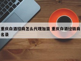 重庆白酒招商怎么代理加盟 重庆白酒经销商名录