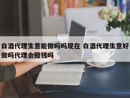 白酒代理生意能做吗吗现在 白酒代理生意好做吗代理会赔钱吗