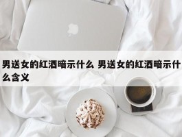 男送女的红酒暗示什么 男送女的红酒暗示什么含义