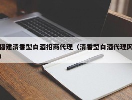 福建清香型白酒招商代理（清香型白酒代理网）