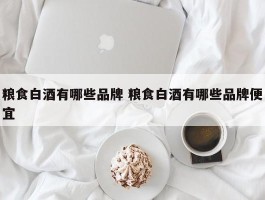 粮食白酒有哪些品牌 粮食白酒有哪些品牌便宜