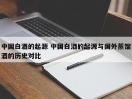 中国白酒的起源 中国白酒的起源与国外蒸馏酒的历史对比