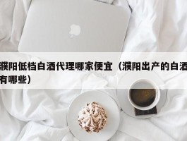 濮阳低档白酒代理哪家便宜（濮阳出产的白酒有哪些）