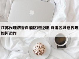 江苏代理浓香白酒区域经理 白酒区域总代理如何运作