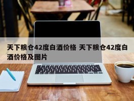 天下粮仓42度白酒价格 天下粮仓42度白酒价格及图片