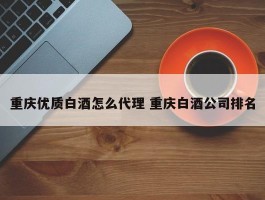 重庆优质白酒怎么代理 重庆白酒公司排名