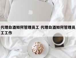 代理白酒如何管理员工 代理白酒如何管理员工工作