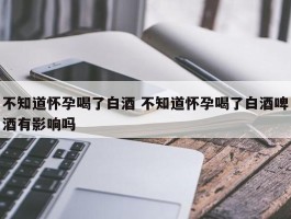 不知道怀孕喝了白酒 不知道怀孕喝了白酒啤酒有影响吗