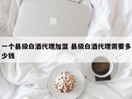 一个县级白酒代理加盟 县级白酒代理需要多少钱