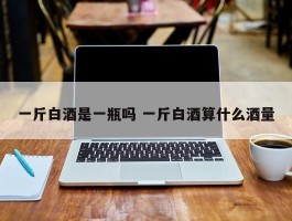 一斤白酒是一瓶吗 一斤白酒算什么酒量