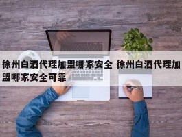 徐州白酒代理加盟哪家安全 徐州白酒代理加盟哪家安全可靠