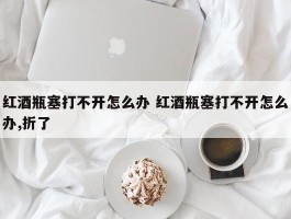 红酒瓶塞打不开怎么办 红酒瓶塞打不开怎么办,折了