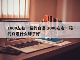 1000左右一箱的白酒 1000左右一箱的白酒什么牌子好