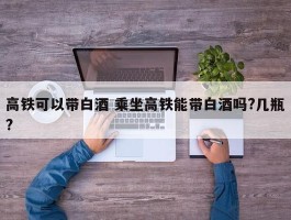 高铁可以带白酒 乘坐高铁能带白酒吗?几瓶?