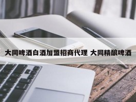 大同啤酒白酒加盟招商代理 大同精酿啤酒