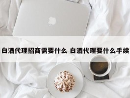 白酒代理招商需要什么 白酒代理要什么手续