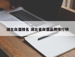 湖北白酒排名 湖北省白酒品牌排行榜