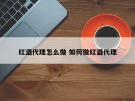 红酒代理怎么做 如何做红酒代理