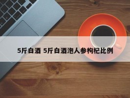 5斤白酒 5斤白酒泡人参枸杞比例