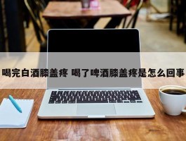 喝完白酒膝盖疼 喝了啤酒膝盖疼是怎么回事