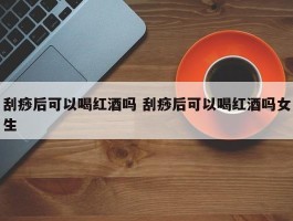 刮痧后可以喝红酒吗 刮痧后可以喝红酒吗女生