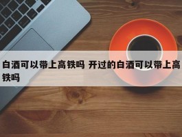 白酒可以带上高铁吗 开过的白酒可以带上高铁吗