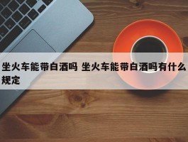 坐火车能带白酒吗 坐火车能带白酒吗有什么规定