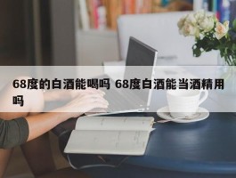 68度的白酒能喝吗 68度白酒能当酒精用吗