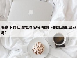 喝剩下的红酒能浇花吗 喝剩下的红酒能浇花吗?