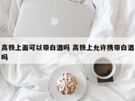 高铁上面可以带白酒吗 高铁上允许携带白酒吗