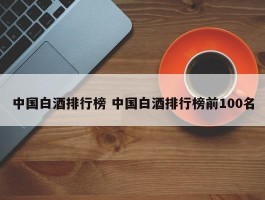 中国白酒排行榜 中国白酒排行榜前100名