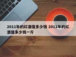 2011年的红酒值多少钱 2011年的红酒值多少钱一斤