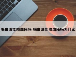 喝白酒能降血压吗 喝白酒能降血压吗为什么