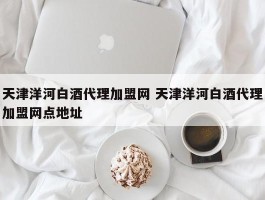 天津洋河白酒代理加盟网 天津洋河白酒代理加盟网点地址