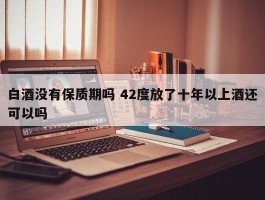 白酒没有保质期吗 42度放了十年以上酒还可以吗