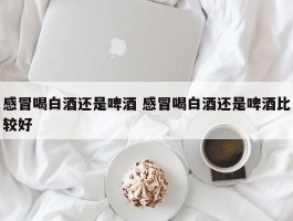 感冒喝白酒还是啤酒 感冒喝白酒还是啤酒比较好