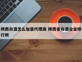 陕西白酒怎么加盟代理商 陕西省白酒企业排行榜