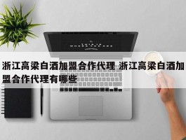 浙江高梁白酒加盟合作代理 浙江高梁白酒加盟合作代理有哪些